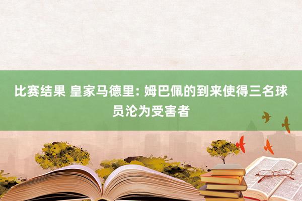 比赛结果 皇家马德里: 姆巴佩的到来使得三名球员沦为受害者