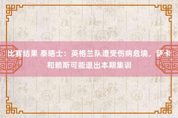 比赛结果 泰晤士：英格兰队遭受伤病危境，萨卡和赖斯可能退出本期集训