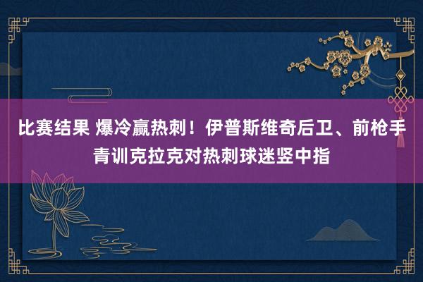 比赛结果 爆冷赢热刺！伊普斯维奇后卫、前枪手青训克拉克对热刺球迷竖中指