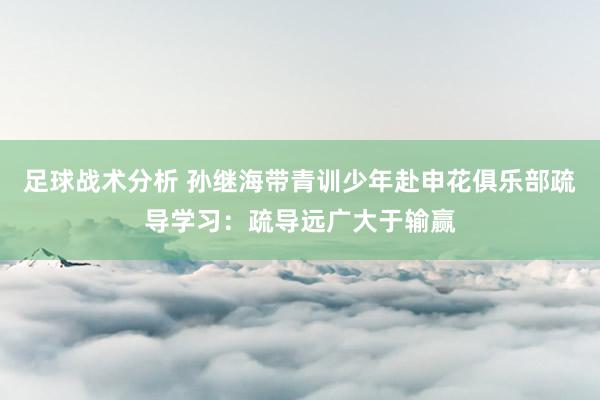 足球战术分析 孙继海带青训少年赴申花俱乐部疏导学习：疏导远广大于输赢