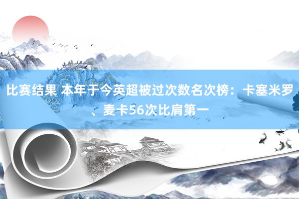 比赛结果 本年于今英超被过次数名次榜：卡塞米罗、麦卡56次比肩第一