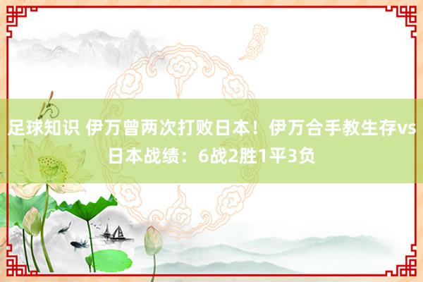 足球知识 伊万曾两次打败日本！伊万合手教生存vs日本战绩：6战2胜1平3负