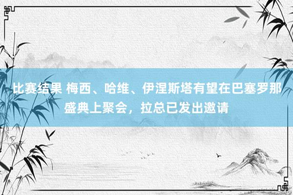 比赛结果 梅西、哈维、伊涅斯塔有望在巴塞罗那盛典上聚会，拉总已发出邀请