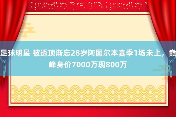 足球明星 被透顶渐忘28岁阿图尔本赛季1场未上，巅峰身价7000万现800万