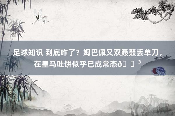 足球知识 到底咋了？姆巴佩又双叒叕丢单刀，在皇马吐饼似乎已成常态😳