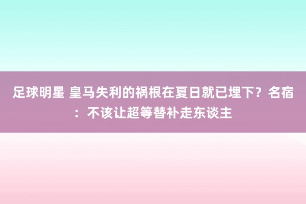 足球明星 皇马失利的祸根在夏日就已埋下？名宿：不该让超等替补走东谈主