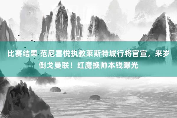 比赛结果 范尼喜悦执教莱斯特城行将官宣，来岁倒戈曼联！红魔换帅本钱曝光