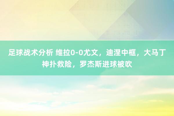 足球战术分析 维拉0-0尤文，迪涅中框，大马丁神扑救险，罗杰斯进球被吹