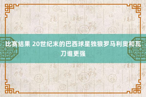 比赛结果 20世纪末的巴西球星独狼罗马利奥和瓦刀谁更强