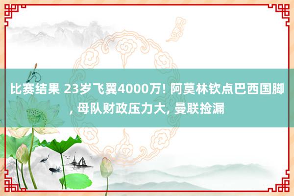 比赛结果 23岁飞翼4000万! 阿莫林钦点巴西国脚, 母队财政压力大, 曼联捡漏