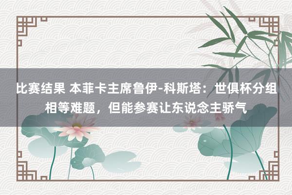 比赛结果 本菲卡主席鲁伊-科斯塔：世俱杯分组相等难题，但能参赛让东说念主骄气