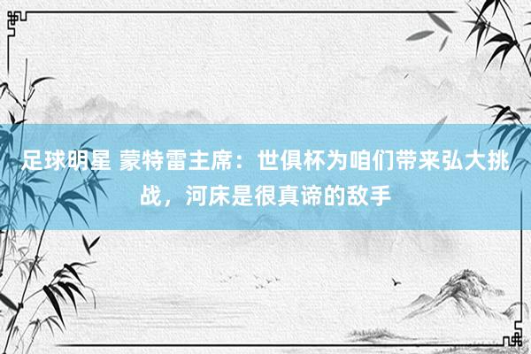 足球明星 蒙特雷主席：世俱杯为咱们带来弘大挑战，河床是很真谛的敌手