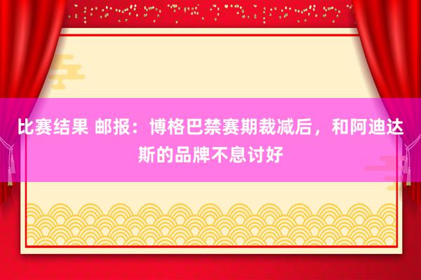 比赛结果 邮报：博格巴禁赛期裁减后，和阿迪达斯的品牌不息讨好