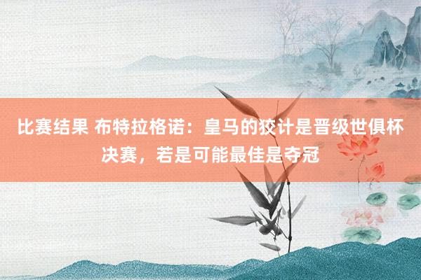 比赛结果 布特拉格诺：皇马的狡计是晋级世俱杯决赛，若是可能最佳是夺冠