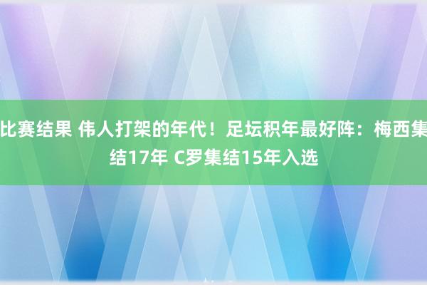 比赛结果 伟人打架的年代！足坛积年最好阵：梅西集结17年 C罗集结15年入选