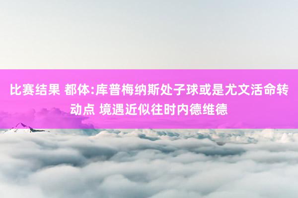 比赛结果 都体:库普梅纳斯处子球或是尤文活命转动点 境遇近似往时内德维德