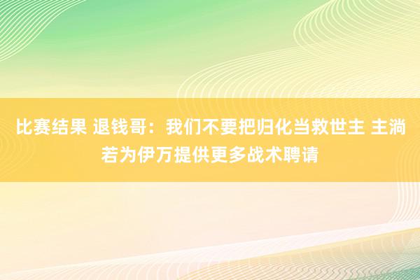 比赛结果 退钱哥：我们不要把归化当救世主 主淌若为伊万提供更多战术聘请