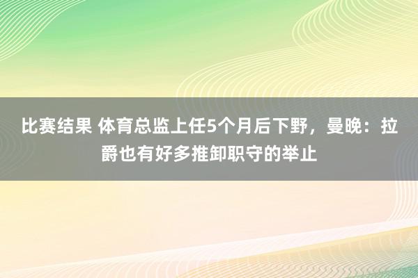 比赛结果 体育总监上任5个月后下野，曼晚：拉爵也有好多推卸职守的举止