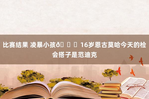 比赛结果 凌暴小孩😂16岁恩古莫哈今天的检会搭子是范迪克