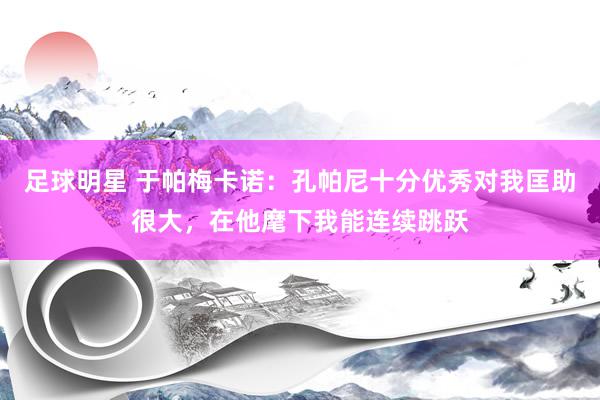 足球明星 于帕梅卡诺：孔帕尼十分优秀对我匡助很大，在他麾下我能连续跳跃