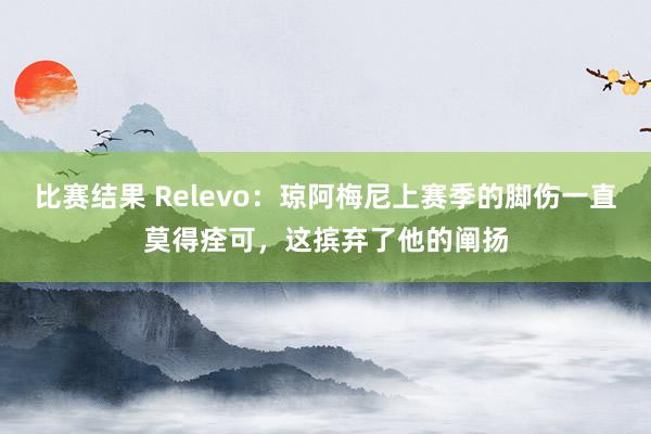 比赛结果 Relevo：琼阿梅尼上赛季的脚伤一直莫得痊可，这摈弃了他的阐扬