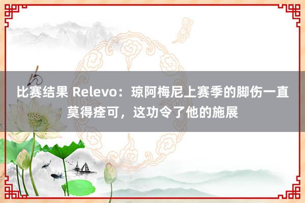 比赛结果 Relevo：琼阿梅尼上赛季的脚伤一直莫得痊可，这功令了他的施展