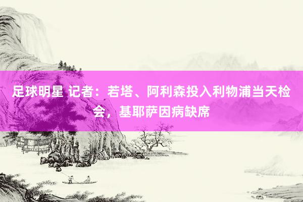 足球明星 记者：若塔、阿利森投入利物浦当天检会，基耶萨因病缺席