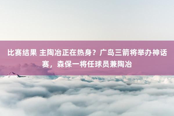 比赛结果 主陶冶正在热身？广岛三箭将举办神话赛，森保一将任球员兼陶冶