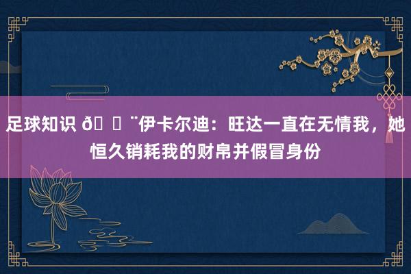 足球知识 😨伊卡尔迪：旺达一直在无情我，她恒久销耗我的财帛并假冒身份