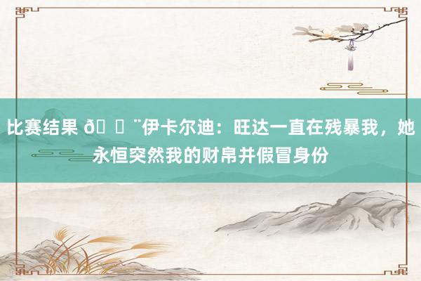 比赛结果 😨伊卡尔迪：旺达一直在残暴我，她永恒突然我的财帛并假冒身份