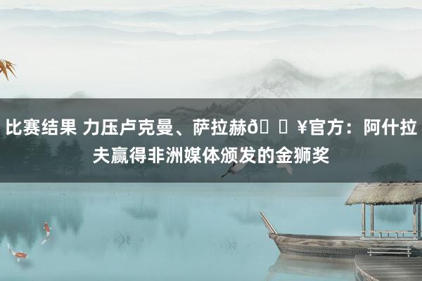 比赛结果 力压卢克曼、萨拉赫🔥官方：阿什拉夫赢得非洲媒体颁发的金狮奖