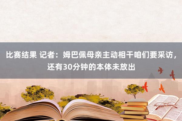 比赛结果 记者：姆巴佩母亲主动相干咱们要采访，还有30分钟的本体未放出