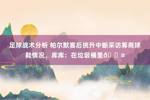 足球战术分析 帕尔默赛后挑升中断采访筹商球鞋情况，库库：在垃圾桶里😤