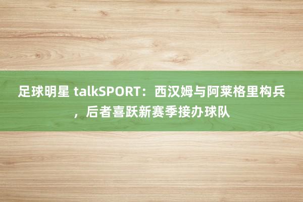 足球明星 talkSPORT：西汉姆与阿莱格里构兵，后者喜跃新赛季接办球队