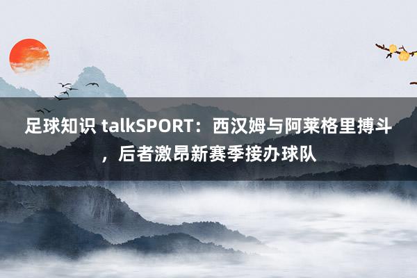 足球知识 talkSPORT：西汉姆与阿莱格里搏斗，后者激昂新赛季接办球队