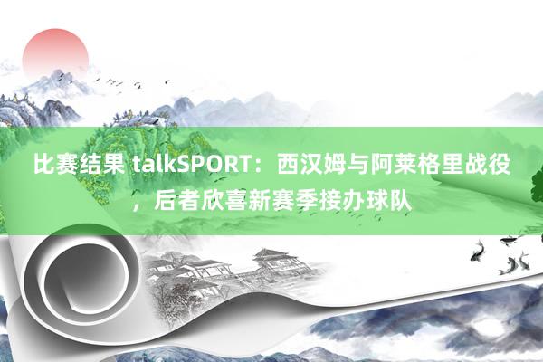 比赛结果 talkSPORT：西汉姆与阿莱格里战役，后者欣喜新赛季接办球队