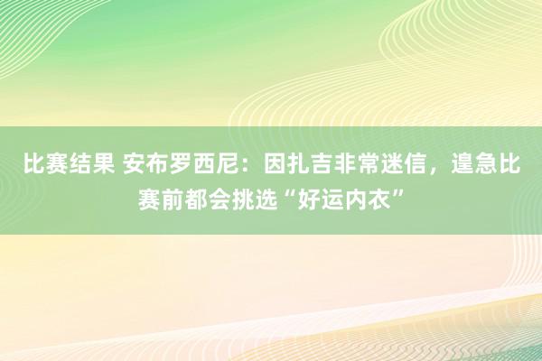 比赛结果 安布罗西尼：因扎吉非常迷信，遑急比赛前都会挑选“好运内衣”