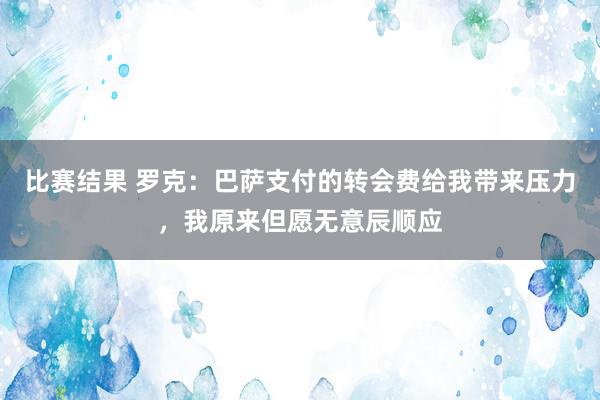 比赛结果 罗克：巴萨支付的转会费给我带来压力，我原来但愿无意辰顺应