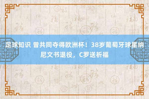 足球知识 曾共同夺得欧洲杯！38岁葡萄牙球星纳尼文书退役，C罗送祈福