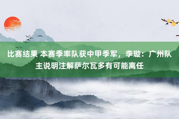 比赛结果 本赛季率队获中甲季军，李璇：广州队主说明注解萨尔瓦多有可能离任