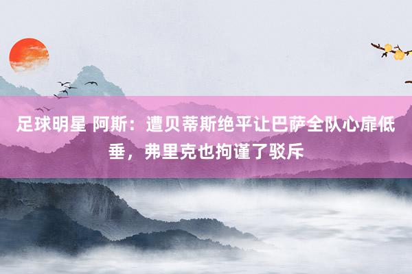 足球明星 阿斯：遭贝蒂斯绝平让巴萨全队心扉低垂，弗里克也拘谨了驳斥