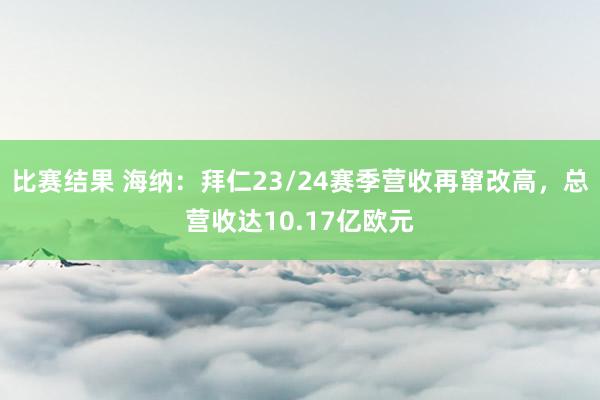 比赛结果 海纳：拜仁23/24赛季营收再窜改高，总营收达10.17亿欧元