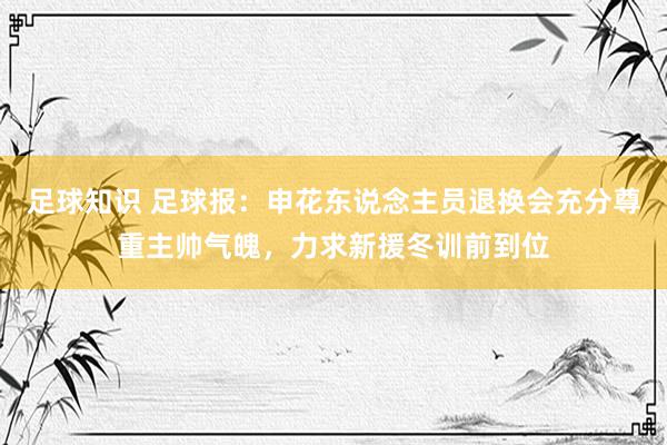 足球知识 足球报：申花东说念主员退换会充分尊重主帅气魄，力求新援冬训前到位