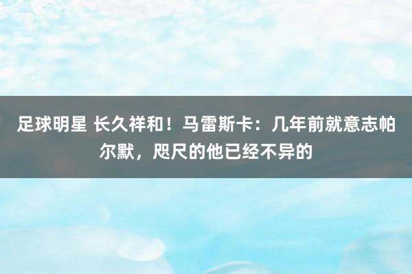 足球明星 长久祥和！马雷斯卡：几年前就意志帕尔默，咫尺的他已经不异的