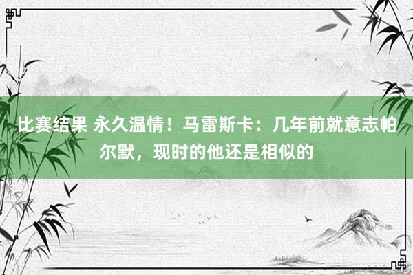 比赛结果 永久温情！马雷斯卡：几年前就意志帕尔默，现时的他还是相似的