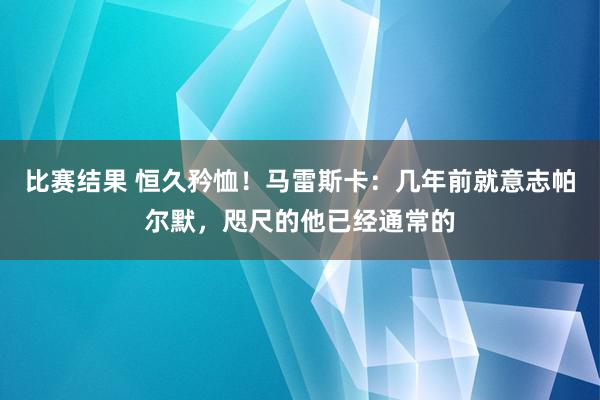 比赛结果 恒久矜恤！马雷斯卡：几年前就意志帕尔默，咫尺的他已经通常的