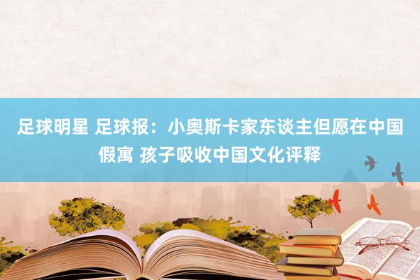 足球明星 足球报：小奥斯卡家东谈主但愿在中国假寓 孩子吸收中国文化评释