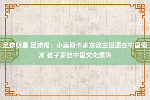 足球明星 足球报：小奥斯卡家东谈主但愿在中国假寓 孩子罗致中国文化熏陶