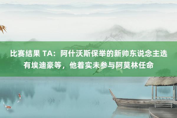 比赛结果 TA：阿什沃斯保举的新帅东说念主选有埃迪豪等，他着实未参与阿莫林任命