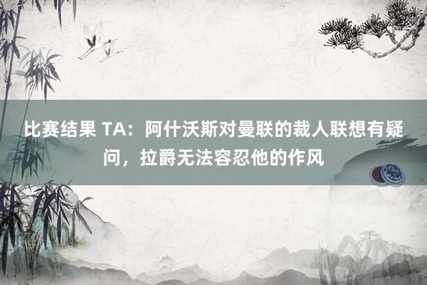 比赛结果 TA：阿什沃斯对曼联的裁人联想有疑问，拉爵无法容忍他的作风